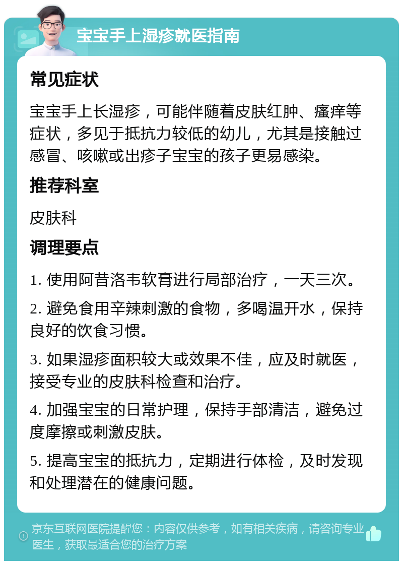 宝宝手上湿疹就医指南 常见症状 宝宝手上长湿疹，可能伴随着皮肤红肿、瘙痒等症状，多见于抵抗力较低的幼儿，尤其是接触过感冒、咳嗽或出疹子宝宝的孩子更易感染。 推荐科室 皮肤科 调理要点 1. 使用阿昔洛韦软膏进行局部治疗，一天三次。 2. 避免食用辛辣刺激的食物，多喝温开水，保持良好的饮食习惯。 3. 如果湿疹面积较大或效果不佳，应及时就医，接受专业的皮肤科检查和治疗。 4. 加强宝宝的日常护理，保持手部清洁，避免过度摩擦或刺激皮肤。 5. 提高宝宝的抵抗力，定期进行体检，及时发现和处理潜在的健康问题。