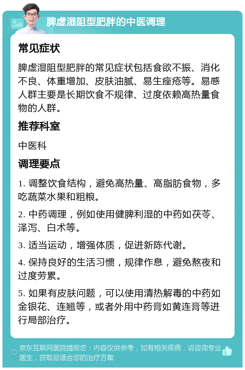 脾虚湿阻型肥胖的中医调理 常见症状 脾虚湿阻型肥胖的常见症状包括食欲不振、消化不良、体重增加、皮肤油腻、易生痤疮等。易感人群主要是长期饮食不规律、过度依赖高热量食物的人群。 推荐科室 中医科 调理要点 1. 调整饮食结构，避免高热量、高脂肪食物，多吃蔬菜水果和粗粮。 2. 中药调理，例如使用健脾利湿的中药如茯苓、泽泻、白术等。 3. 适当运动，增强体质，促进新陈代谢。 4. 保持良好的生活习惯，规律作息，避免熬夜和过度劳累。 5. 如果有皮肤问题，可以使用清热解毒的中药如金银花、连翘等，或者外用中药膏如黄连膏等进行局部治疗。