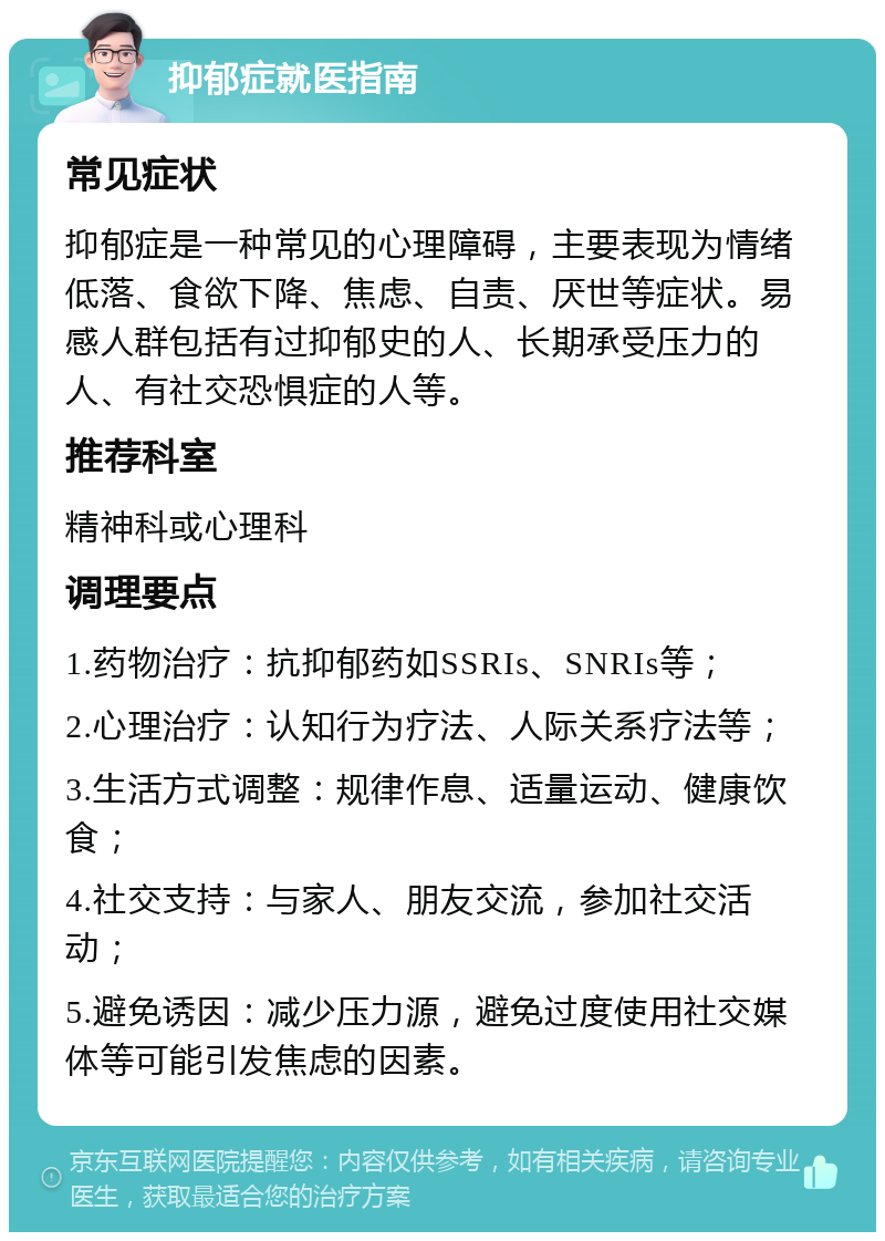 抑郁症就医指南 常见症状 抑郁症是一种常见的心理障碍，主要表现为情绪低落、食欲下降、焦虑、自责、厌世等症状。易感人群包括有过抑郁史的人、长期承受压力的人、有社交恐惧症的人等。 推荐科室 精神科或心理科 调理要点 1.药物治疗：抗抑郁药如SSRIs、SNRIs等； 2.心理治疗：认知行为疗法、人际关系疗法等； 3.生活方式调整：规律作息、适量运动、健康饮食； 4.社交支持：与家人、朋友交流，参加社交活动； 5.避免诱因：减少压力源，避免过度使用社交媒体等可能引发焦虑的因素。