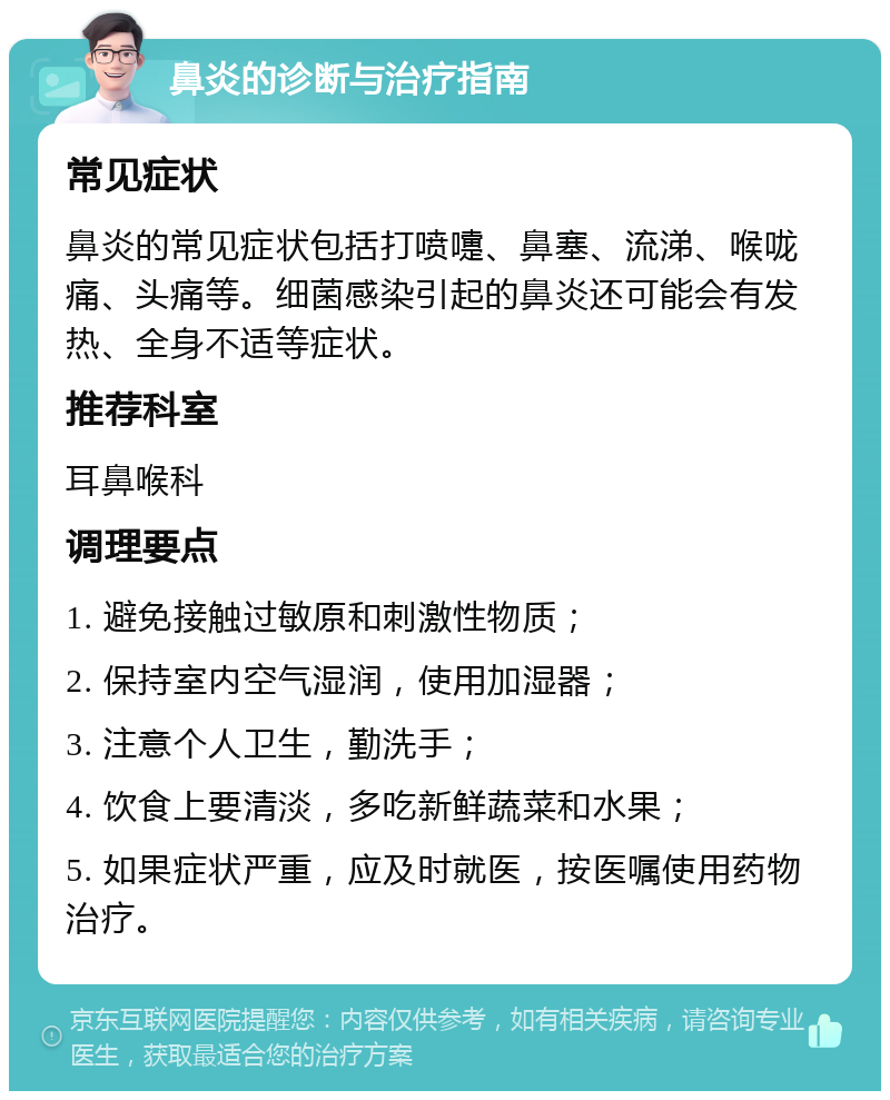 鼻炎的诊断与治疗指南 常见症状 鼻炎的常见症状包括打喷嚏、鼻塞、流涕、喉咙痛、头痛等。细菌感染引起的鼻炎还可能会有发热、全身不适等症状。 推荐科室 耳鼻喉科 调理要点 1. 避免接触过敏原和刺激性物质； 2. 保持室内空气湿润，使用加湿器； 3. 注意个人卫生，勤洗手； 4. 饮食上要清淡，多吃新鲜蔬菜和水果； 5. 如果症状严重，应及时就医，按医嘱使用药物治疗。