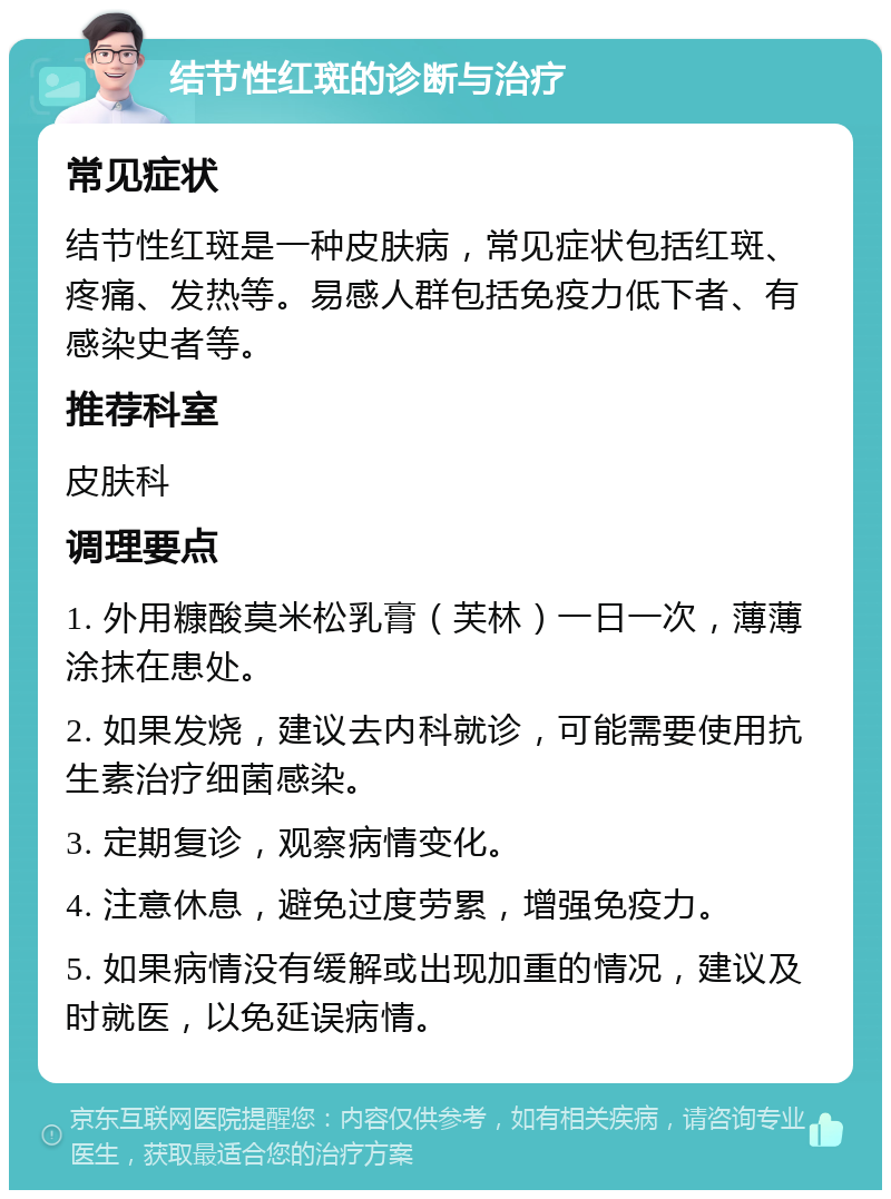 结节性红斑的诊断与治疗 常见症状 结节性红斑是一种皮肤病，常见症状包括红斑、疼痛、发热等。易感人群包括免疫力低下者、有感染史者等。 推荐科室 皮肤科 调理要点 1. 外用糠酸莫米松乳膏（芙林）一日一次，薄薄涂抹在患处。 2. 如果发烧，建议去内科就诊，可能需要使用抗生素治疗细菌感染。 3. 定期复诊，观察病情变化。 4. 注意休息，避免过度劳累，增强免疫力。 5. 如果病情没有缓解或出现加重的情况，建议及时就医，以免延误病情。