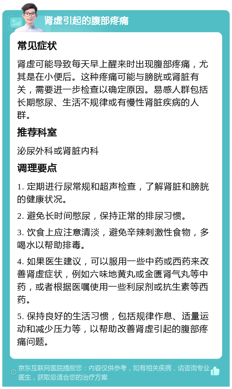 肾虚引起的腹部疼痛 常见症状 肾虚可能导致每天早上醒来时出现腹部疼痛，尤其是在小便后。这种疼痛可能与膀胱或肾脏有关，需要进一步检查以确定原因。易感人群包括长期憋尿、生活不规律或有慢性肾脏疾病的人群。 推荐科室 泌尿外科或肾脏内科 调理要点 1. 定期进行尿常规和超声检查，了解肾脏和膀胱的健康状况。 2. 避免长时间憋尿，保持正常的排尿习惯。 3. 饮食上应注意清淡，避免辛辣刺激性食物，多喝水以帮助排毒。 4. 如果医生建议，可以服用一些中药或西药来改善肾虚症状，例如六味地黄丸或金匮肾气丸等中药，或者根据医嘱使用一些利尿剂或抗生素等西药。 5. 保持良好的生活习惯，包括规律作息、适量运动和减少压力等，以帮助改善肾虚引起的腹部疼痛问题。