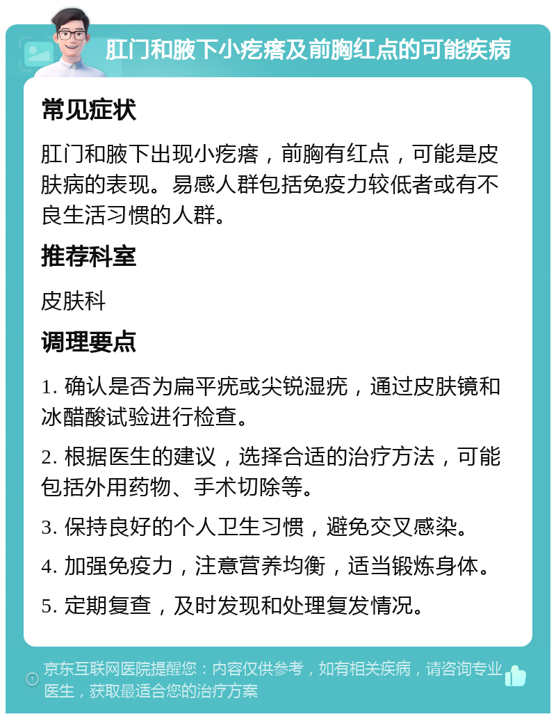 肛门和腋下小疙瘩及前胸红点的可能疾病 常见症状 肛门和腋下出现小疙瘩，前胸有红点，可能是皮肤病的表现。易感人群包括免疫力较低者或有不良生活习惯的人群。 推荐科室 皮肤科 调理要点 1. 确认是否为扁平疣或尖锐湿疣，通过皮肤镜和冰醋酸试验进行检查。 2. 根据医生的建议，选择合适的治疗方法，可能包括外用药物、手术切除等。 3. 保持良好的个人卫生习惯，避免交叉感染。 4. 加强免疫力，注意营养均衡，适当锻炼身体。 5. 定期复查，及时发现和处理复发情况。