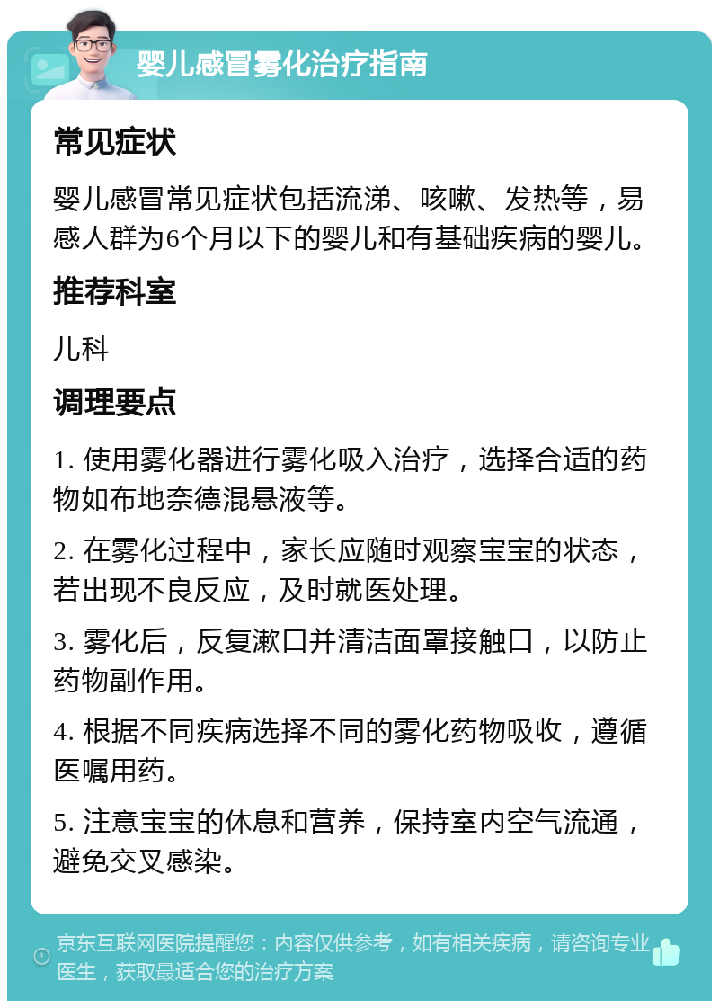 婴儿感冒雾化治疗指南 常见症状 婴儿感冒常见症状包括流涕、咳嗽、发热等，易感人群为6个月以下的婴儿和有基础疾病的婴儿。 推荐科室 儿科 调理要点 1. 使用雾化器进行雾化吸入治疗，选择合适的药物如布地奈德混悬液等。 2. 在雾化过程中，家长应随时观察宝宝的状态，若出现不良反应，及时就医处理。 3. 雾化后，反复漱口并清洁面罩接触口，以防止药物副作用。 4. 根据不同疾病选择不同的雾化药物吸收，遵循医嘱用药。 5. 注意宝宝的休息和营养，保持室内空气流通，避免交叉感染。