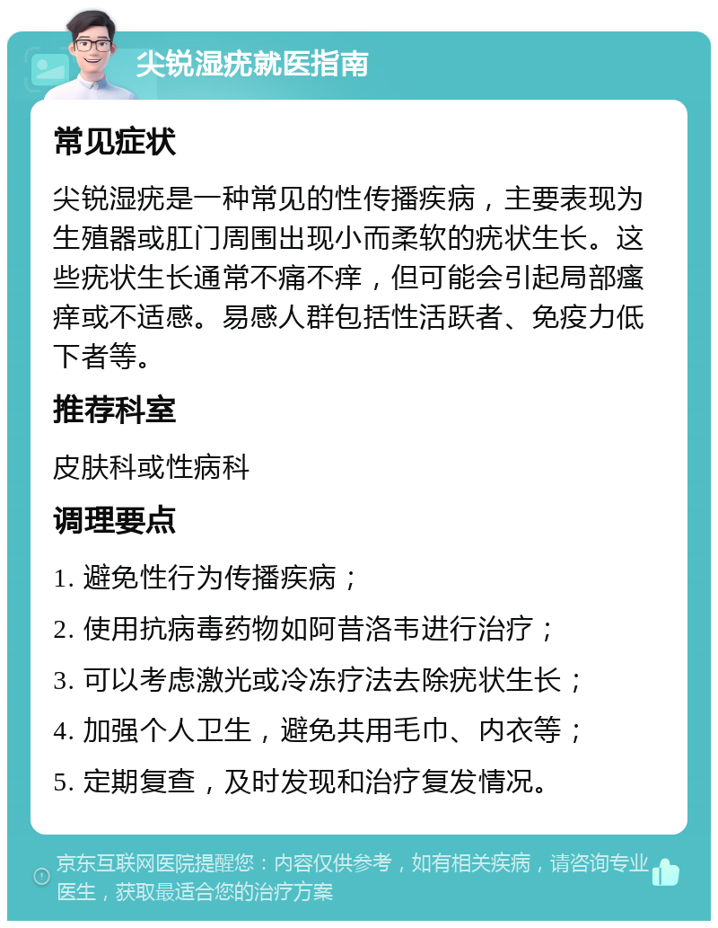 尖锐湿疣就医指南 常见症状 尖锐湿疣是一种常见的性传播疾病，主要表现为生殖器或肛门周围出现小而柔软的疣状生长。这些疣状生长通常不痛不痒，但可能会引起局部瘙痒或不适感。易感人群包括性活跃者、免疫力低下者等。 推荐科室 皮肤科或性病科 调理要点 1. 避免性行为传播疾病； 2. 使用抗病毒药物如阿昔洛韦进行治疗； 3. 可以考虑激光或冷冻疗法去除疣状生长； 4. 加强个人卫生，避免共用毛巾、内衣等； 5. 定期复查，及时发现和治疗复发情况。