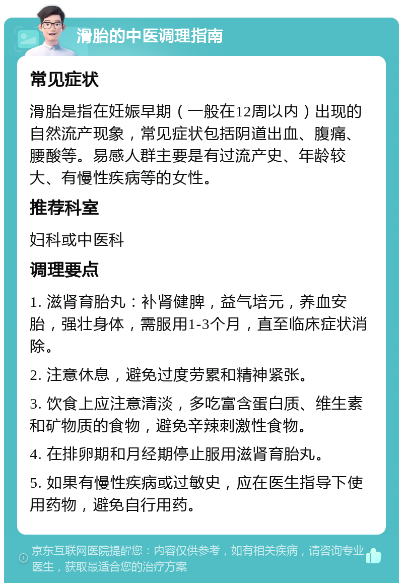 滑胎的中医调理指南 常见症状 滑胎是指在妊娠早期（一般在12周以内）出现的自然流产现象，常见症状包括阴道出血、腹痛、腰酸等。易感人群主要是有过流产史、年龄较大、有慢性疾病等的女性。 推荐科室 妇科或中医科 调理要点 1. 滋肾育胎丸：补肾健脾，益气培元，养血安胎，强壮身体，需服用1-3个月，直至临床症状消除。 2. 注意休息，避免过度劳累和精神紧张。 3. 饮食上应注意清淡，多吃富含蛋白质、维生素和矿物质的食物，避免辛辣刺激性食物。 4. 在排卵期和月经期停止服用滋肾育胎丸。 5. 如果有慢性疾病或过敏史，应在医生指导下使用药物，避免自行用药。