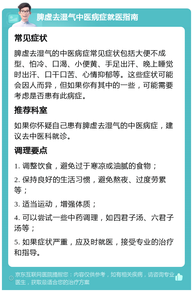 脾虚去湿气中医病症就医指南 常见症状 脾虚去湿气的中医病症常见症状包括大便不成型、怕冷、口渴、小便黄、手足出汗、晚上睡觉时出汗、口干口苦、心情抑郁等。这些症状可能会因人而异，但如果你有其中的一些，可能需要考虑是否患有此病症。 推荐科室 如果你怀疑自己患有脾虚去湿气的中医病症，建议去中医科就诊。 调理要点 1. 调整饮食，避免过于寒凉或油腻的食物； 2. 保持良好的生活习惯，避免熬夜、过度劳累等； 3. 适当运动，增强体质； 4. 可以尝试一些中药调理，如四君子汤、六君子汤等； 5. 如果症状严重，应及时就医，接受专业的治疗和指导。