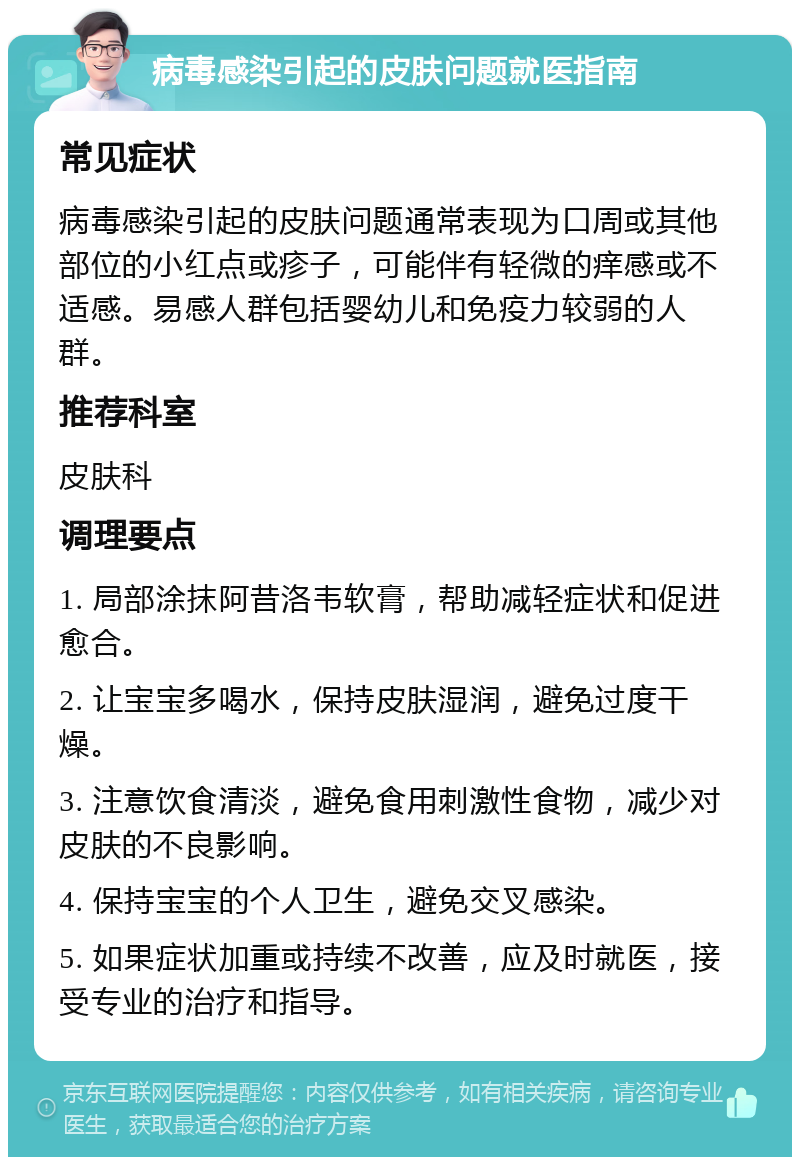 病毒感染引起的皮肤问题就医指南 常见症状 病毒感染引起的皮肤问题通常表现为口周或其他部位的小红点或疹子，可能伴有轻微的痒感或不适感。易感人群包括婴幼儿和免疫力较弱的人群。 推荐科室 皮肤科 调理要点 1. 局部涂抹阿昔洛韦软膏，帮助减轻症状和促进愈合。 2. 让宝宝多喝水，保持皮肤湿润，避免过度干燥。 3. 注意饮食清淡，避免食用刺激性食物，减少对皮肤的不良影响。 4. 保持宝宝的个人卫生，避免交叉感染。 5. 如果症状加重或持续不改善，应及时就医，接受专业的治疗和指导。