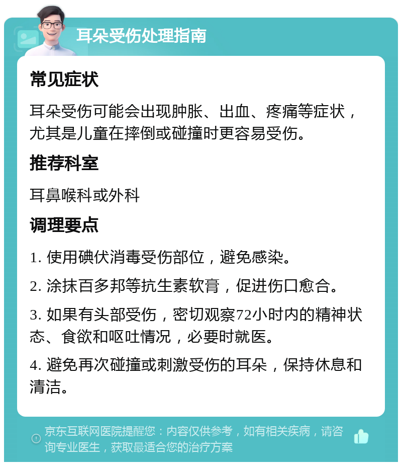 耳朵受伤处理指南 常见症状 耳朵受伤可能会出现肿胀、出血、疼痛等症状，尤其是儿童在摔倒或碰撞时更容易受伤。 推荐科室 耳鼻喉科或外科 调理要点 1. 使用碘伏消毒受伤部位，避免感染。 2. 涂抹百多邦等抗生素软膏，促进伤口愈合。 3. 如果有头部受伤，密切观察72小时内的精神状态、食欲和呕吐情况，必要时就医。 4. 避免再次碰撞或刺激受伤的耳朵，保持休息和清洁。