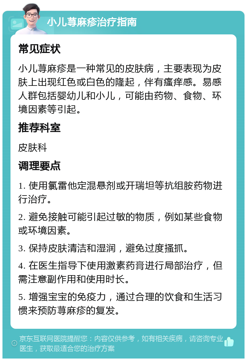 小儿荨麻疹治疗指南 常见症状 小儿荨麻疹是一种常见的皮肤病，主要表现为皮肤上出现红色或白色的隆起，伴有瘙痒感。易感人群包括婴幼儿和小儿，可能由药物、食物、环境因素等引起。 推荐科室 皮肤科 调理要点 1. 使用氯雷他定混悬剂或开瑞坦等抗组胺药物进行治疗。 2. 避免接触可能引起过敏的物质，例如某些食物或环境因素。 3. 保持皮肤清洁和湿润，避免过度搔抓。 4. 在医生指导下使用激素药膏进行局部治疗，但需注意副作用和使用时长。 5. 增强宝宝的免疫力，通过合理的饮食和生活习惯来预防荨麻疹的复发。