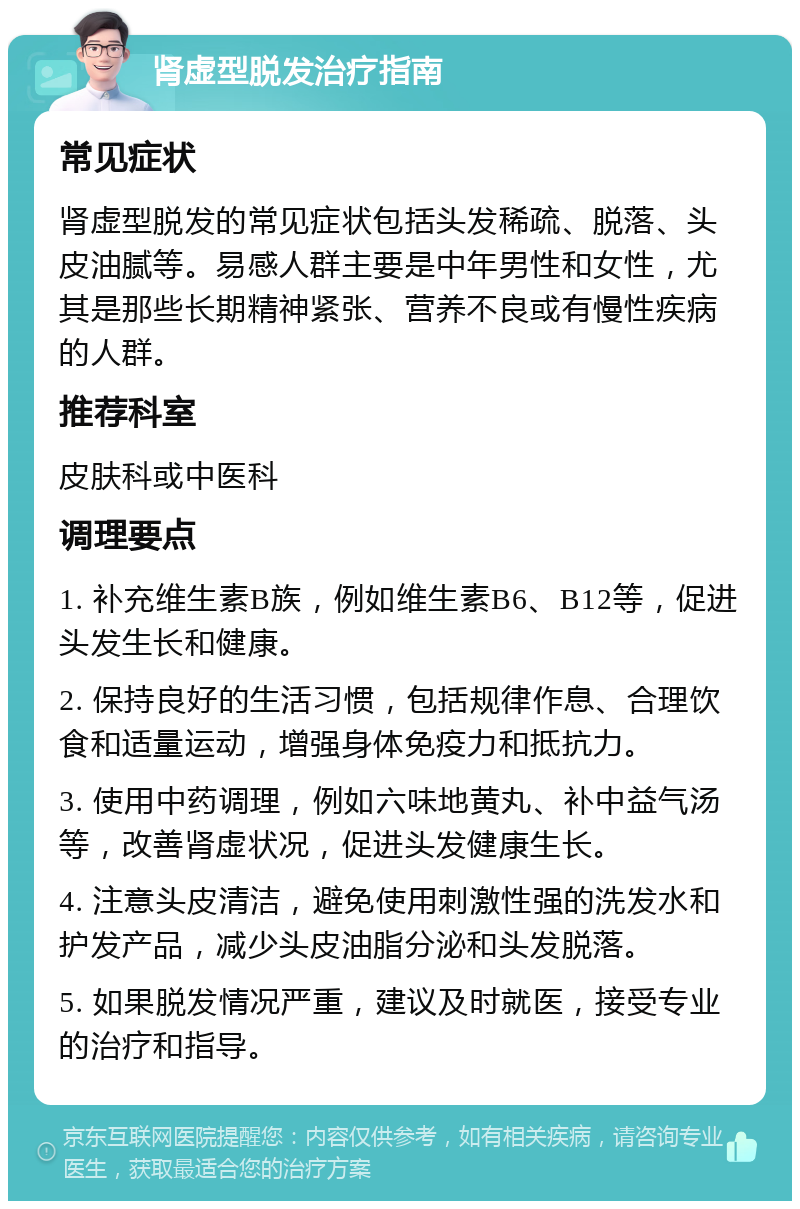 肾虚型脱发治疗指南 常见症状 肾虚型脱发的常见症状包括头发稀疏、脱落、头皮油腻等。易感人群主要是中年男性和女性，尤其是那些长期精神紧张、营养不良或有慢性疾病的人群。 推荐科室 皮肤科或中医科 调理要点 1. 补充维生素B族，例如维生素B6、B12等，促进头发生长和健康。 2. 保持良好的生活习惯，包括规律作息、合理饮食和适量运动，增强身体免疫力和抵抗力。 3. 使用中药调理，例如六味地黄丸、补中益气汤等，改善肾虚状况，促进头发健康生长。 4. 注意头皮清洁，避免使用刺激性强的洗发水和护发产品，减少头皮油脂分泌和头发脱落。 5. 如果脱发情况严重，建议及时就医，接受专业的治疗和指导。