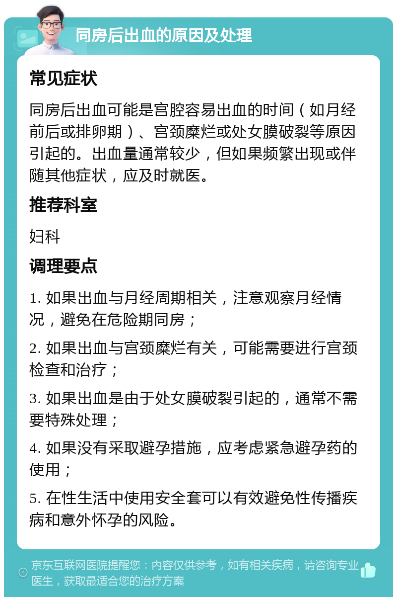 同房后出血的原因及处理 常见症状 同房后出血可能是宫腔容易出血的时间（如月经前后或排卵期）、宫颈糜烂或处女膜破裂等原因引起的。出血量通常较少，但如果频繁出现或伴随其他症状，应及时就医。 推荐科室 妇科 调理要点 1. 如果出血与月经周期相关，注意观察月经情况，避免在危险期同房； 2. 如果出血与宫颈糜烂有关，可能需要进行宫颈检查和治疗； 3. 如果出血是由于处女膜破裂引起的，通常不需要特殊处理； 4. 如果没有采取避孕措施，应考虑紧急避孕药的使用； 5. 在性生活中使用安全套可以有效避免性传播疾病和意外怀孕的风险。