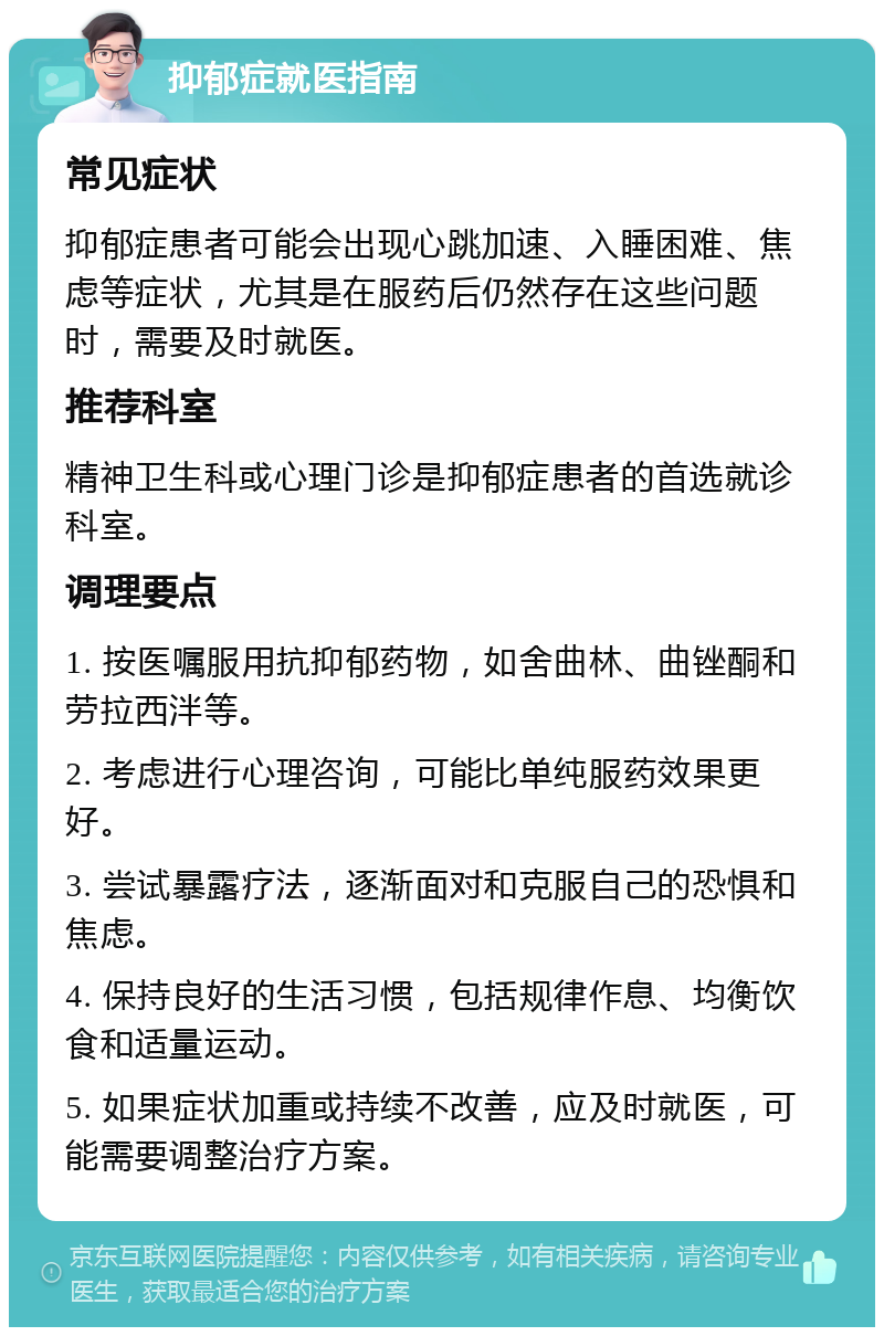 抑郁症就医指南 常见症状 抑郁症患者可能会出现心跳加速、入睡困难、焦虑等症状，尤其是在服药后仍然存在这些问题时，需要及时就医。 推荐科室 精神卫生科或心理门诊是抑郁症患者的首选就诊科室。 调理要点 1. 按医嘱服用抗抑郁药物，如舍曲林、曲锉酮和劳拉西泮等。 2. 考虑进行心理咨询，可能比单纯服药效果更好。 3. 尝试暴露疗法，逐渐面对和克服自己的恐惧和焦虑。 4. 保持良好的生活习惯，包括规律作息、均衡饮食和适量运动。 5. 如果症状加重或持续不改善，应及时就医，可能需要调整治疗方案。