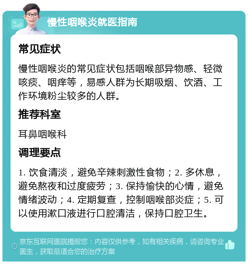 慢性咽喉炎就医指南 常见症状 慢性咽喉炎的常见症状包括咽喉部异物感、轻微咳痰、咽痒等，易感人群为长期吸烟、饮酒、工作环境粉尘较多的人群。 推荐科室 耳鼻咽喉科 调理要点 1. 饮食清淡，避免辛辣刺激性食物；2. 多休息，避免熬夜和过度疲劳；3. 保持愉快的心情，避免情绪波动；4. 定期复查，控制咽喉部炎症；5. 可以使用漱口液进行口腔清洁，保持口腔卫生。