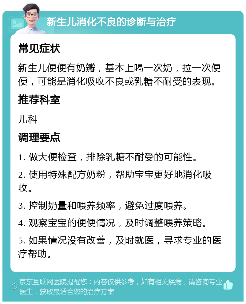 新生儿消化不良的诊断与治疗 常见症状 新生儿便便有奶瓣，基本上喝一次奶，拉一次便便，可能是消化吸收不良或乳糖不耐受的表现。 推荐科室 儿科 调理要点 1. 做大便检查，排除乳糖不耐受的可能性。 2. 使用特殊配方奶粉，帮助宝宝更好地消化吸收。 3. 控制奶量和喂养频率，避免过度喂养。 4. 观察宝宝的便便情况，及时调整喂养策略。 5. 如果情况没有改善，及时就医，寻求专业的医疗帮助。