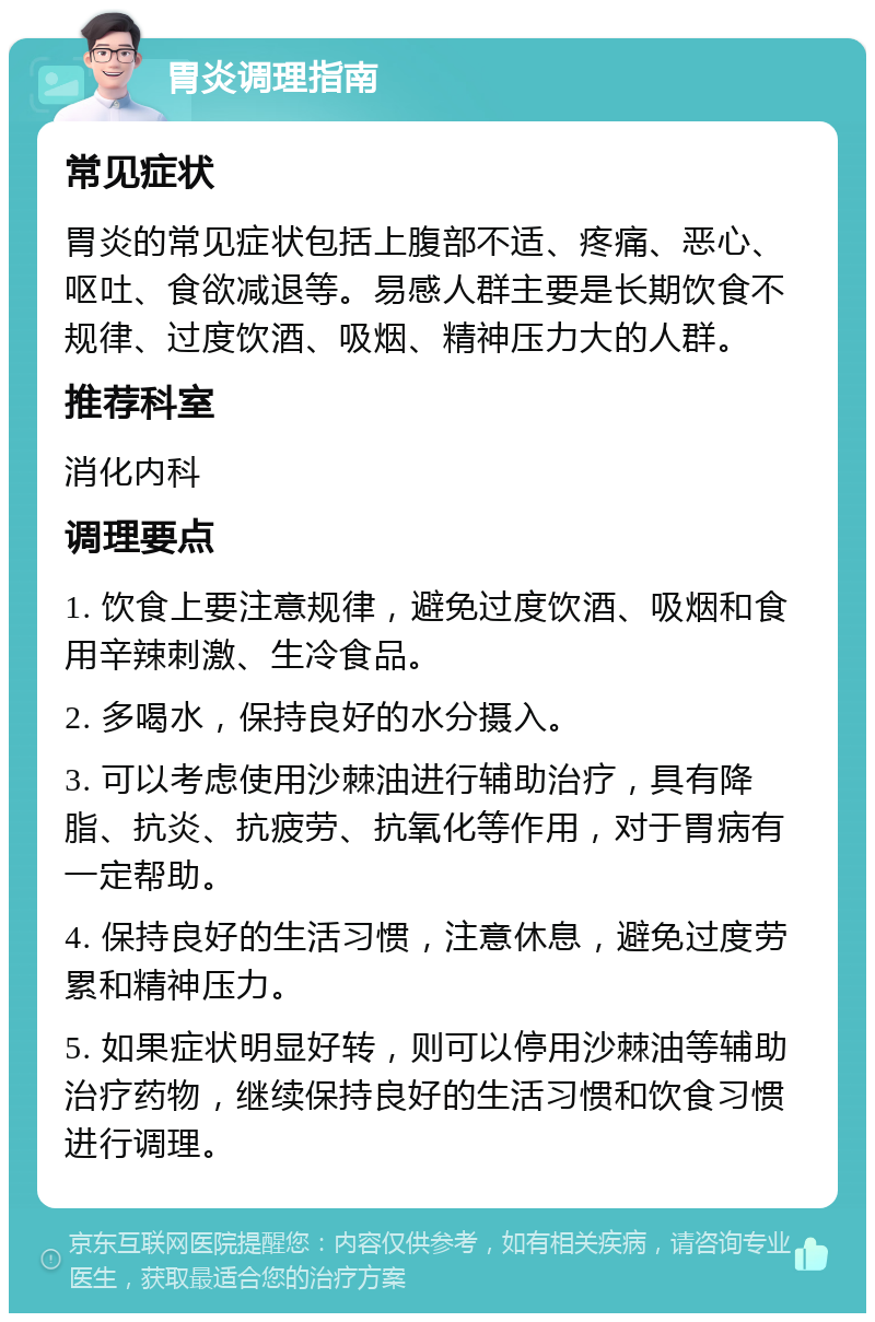 胃炎调理指南 常见症状 胃炎的常见症状包括上腹部不适、疼痛、恶心、呕吐、食欲减退等。易感人群主要是长期饮食不规律、过度饮酒、吸烟、精神压力大的人群。 推荐科室 消化内科 调理要点 1. 饮食上要注意规律，避免过度饮酒、吸烟和食用辛辣刺激、生冷食品。 2. 多喝水，保持良好的水分摄入。 3. 可以考虑使用沙棘油进行辅助治疗，具有降脂、抗炎、抗疲劳、抗氧化等作用，对于胃病有一定帮助。 4. 保持良好的生活习惯，注意休息，避免过度劳累和精神压力。 5. 如果症状明显好转，则可以停用沙棘油等辅助治疗药物，继续保持良好的生活习惯和饮食习惯进行调理。