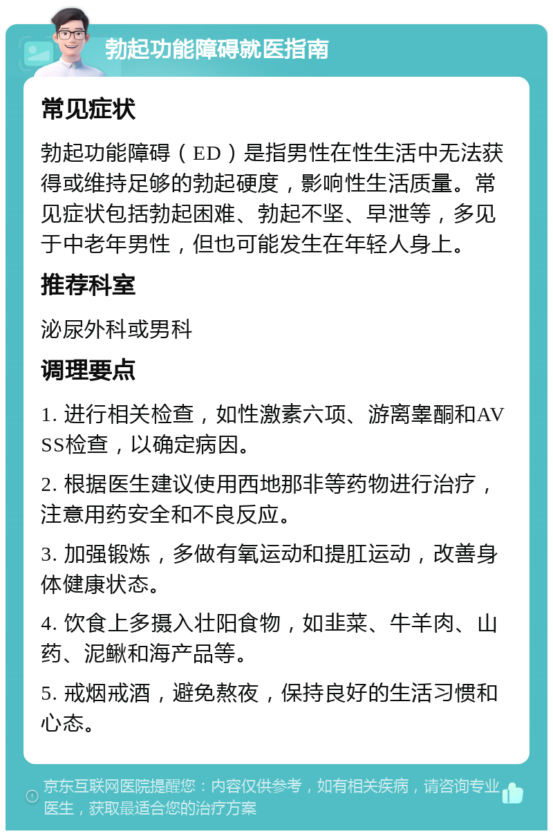 勃起功能障碍就医指南 常见症状 勃起功能障碍（ED）是指男性在性生活中无法获得或维持足够的勃起硬度，影响性生活质量。常见症状包括勃起困难、勃起不坚、早泄等，多见于中老年男性，但也可能发生在年轻人身上。 推荐科室 泌尿外科或男科 调理要点 1. 进行相关检查，如性激素六项、游离睾酮和AVSS检查，以确定病因。 2. 根据医生建议使用西地那非等药物进行治疗，注意用药安全和不良反应。 3. 加强锻炼，多做有氧运动和提肛运动，改善身体健康状态。 4. 饮食上多摄入壮阳食物，如韭菜、牛羊肉、山药、泥鳅和海产品等。 5. 戒烟戒酒，避免熬夜，保持良好的生活习惯和心态。