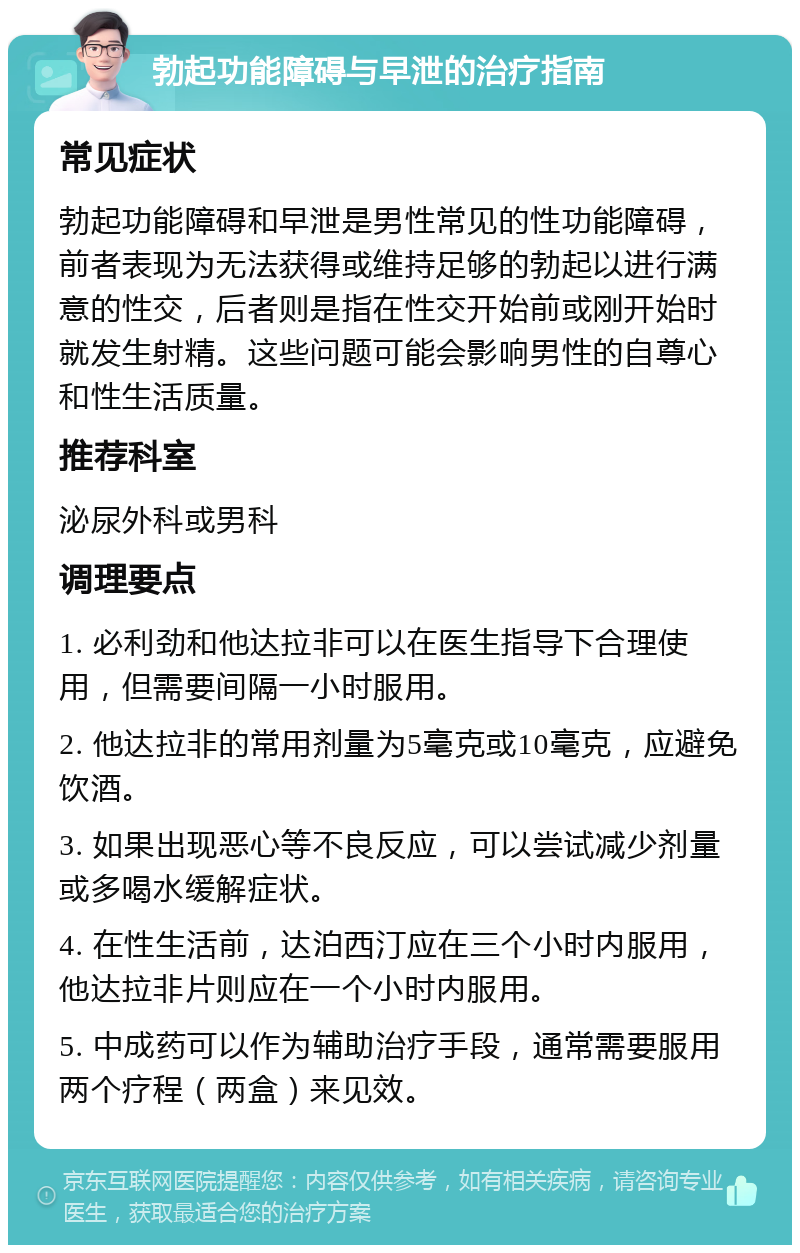 勃起功能障碍与早泄的治疗指南 常见症状 勃起功能障碍和早泄是男性常见的性功能障碍，前者表现为无法获得或维持足够的勃起以进行满意的性交，后者则是指在性交开始前或刚开始时就发生射精。这些问题可能会影响男性的自尊心和性生活质量。 推荐科室 泌尿外科或男科 调理要点 1. 必利劲和他达拉非可以在医生指导下合理使用，但需要间隔一小时服用。 2. 他达拉非的常用剂量为5毫克或10毫克，应避免饮酒。 3. 如果出现恶心等不良反应，可以尝试减少剂量或多喝水缓解症状。 4. 在性生活前，达泊西汀应在三个小时内服用，他达拉非片则应在一个小时内服用。 5. 中成药可以作为辅助治疗手段，通常需要服用两个疗程（两盒）来见效。