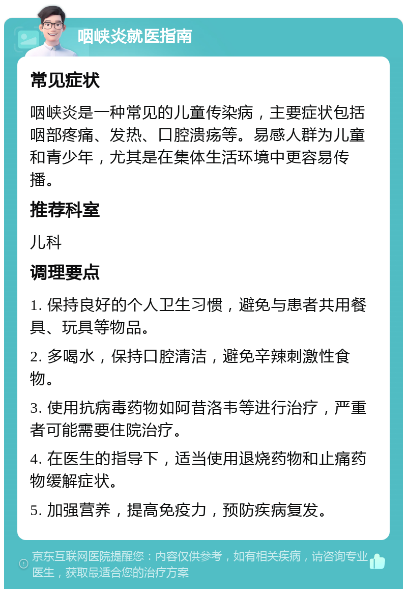 咽峡炎就医指南 常见症状 咽峡炎是一种常见的儿童传染病，主要症状包括咽部疼痛、发热、口腔溃疡等。易感人群为儿童和青少年，尤其是在集体生活环境中更容易传播。 推荐科室 儿科 调理要点 1. 保持良好的个人卫生习惯，避免与患者共用餐具、玩具等物品。 2. 多喝水，保持口腔清洁，避免辛辣刺激性食物。 3. 使用抗病毒药物如阿昔洛韦等进行治疗，严重者可能需要住院治疗。 4. 在医生的指导下，适当使用退烧药物和止痛药物缓解症状。 5. 加强营养，提高免疫力，预防疾病复发。