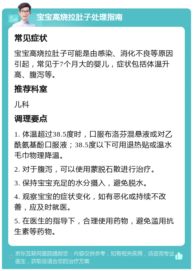 宝宝高烧拉肚子处理指南 常见症状 宝宝高烧拉肚子可能是由感染、消化不良等原因引起，常见于7个月大的婴儿，症状包括体温升高、腹泻等。 推荐科室 儿科 调理要点 1. 体温超过38.5度时，口服布洛芬混悬液或对乙酰氨基酚口服液；38.5度以下可用退热贴或温水毛巾物理降温。 2. 对于腹泻，可以使用蒙脱石散进行治疗。 3. 保持宝宝充足的水分摄入，避免脱水。 4. 观察宝宝的症状变化，如有恶化或持续不改善，应及时就医。 5. 在医生的指导下，合理使用药物，避免滥用抗生素等药物。