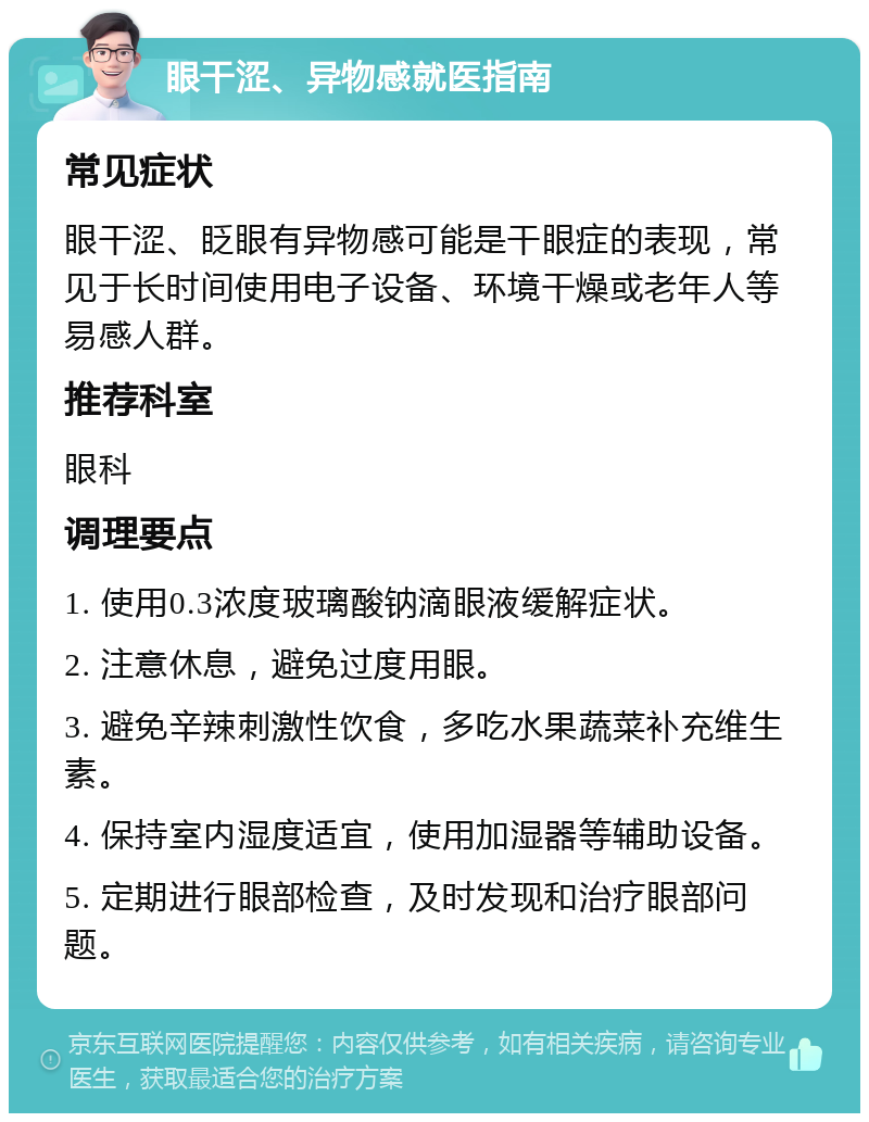 眼干涩、异物感就医指南 常见症状 眼干涩、眨眼有异物感可能是干眼症的表现，常见于长时间使用电子设备、环境干燥或老年人等易感人群。 推荐科室 眼科 调理要点 1. 使用0.3浓度玻璃酸钠滴眼液缓解症状。 2. 注意休息，避免过度用眼。 3. 避免辛辣刺激性饮食，多吃水果蔬菜补充维生素。 4. 保持室内湿度适宜，使用加湿器等辅助设备。 5. 定期进行眼部检查，及时发现和治疗眼部问题。