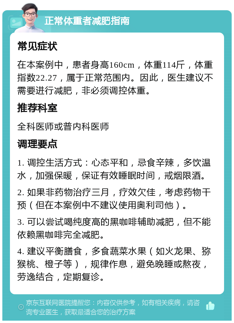 正常体重者减肥指南 常见症状 在本案例中，患者身高160cm，体重114斤，体重指数22.27，属于正常范围内。因此，医生建议不需要进行减肥，非必须调控体重。 推荐科室 全科医师或普内科医师 调理要点 1. 调控生活方式：心态平和，忌食辛辣，多饮温水，加强保暖，保证有效睡眠时间，戒烟限酒。 2. 如果非药物治疗三月，疗效欠佳，考虑药物干预（但在本案例中不建议使用奥利司他）。 3. 可以尝试喝纯度高的黑咖啡辅助减肥，但不能依赖黑咖啡完全减肥。 4. 建议平衡膳食，多食蔬菜水果（如火龙果、猕猴桃、橙子等），规律作息，避免晚睡或熬夜，劳逸结合，定期复诊。