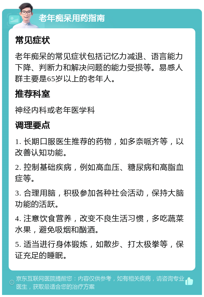 老年痴呆用药指南 常见症状 老年痴呆的常见症状包括记忆力减退、语言能力下降、判断力和解决问题的能力受损等。易感人群主要是65岁以上的老年人。 推荐科室 神经内科或老年医学科 调理要点 1. 长期口服医生推荐的药物，如多奈哌齐等，以改善认知功能。 2. 控制基础疾病，例如高血压、糖尿病和高脂血症等。 3. 合理用脑，积极参加各种社会活动，保持大脑功能的活跃。 4. 注意饮食营养，改变不良生活习惯，多吃蔬菜水果，避免吸烟和酗酒。 5. 适当进行身体锻炼，如散步、打太极拳等，保证充足的睡眠。