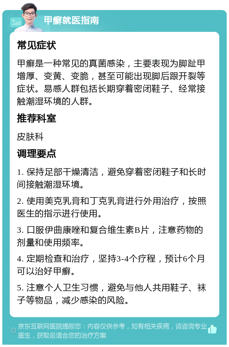 甲癣就医指南 常见症状 甲癣是一种常见的真菌感染，主要表现为脚趾甲增厚、变黄、变脆，甚至可能出现脚后跟开裂等症状。易感人群包括长期穿着密闭鞋子、经常接触潮湿环境的人群。 推荐科室 皮肤科 调理要点 1. 保持足部干燥清洁，避免穿着密闭鞋子和长时间接触潮湿环境。 2. 使用美克乳膏和丁克乳膏进行外用治疗，按照医生的指示进行使用。 3. 口服伊曲康唑和复合维生素B片，注意药物的剂量和使用频率。 4. 定期检查和治疗，坚持3-4个疗程，预计6个月可以治好甲癣。 5. 注意个人卫生习惯，避免与他人共用鞋子、袜子等物品，减少感染的风险。