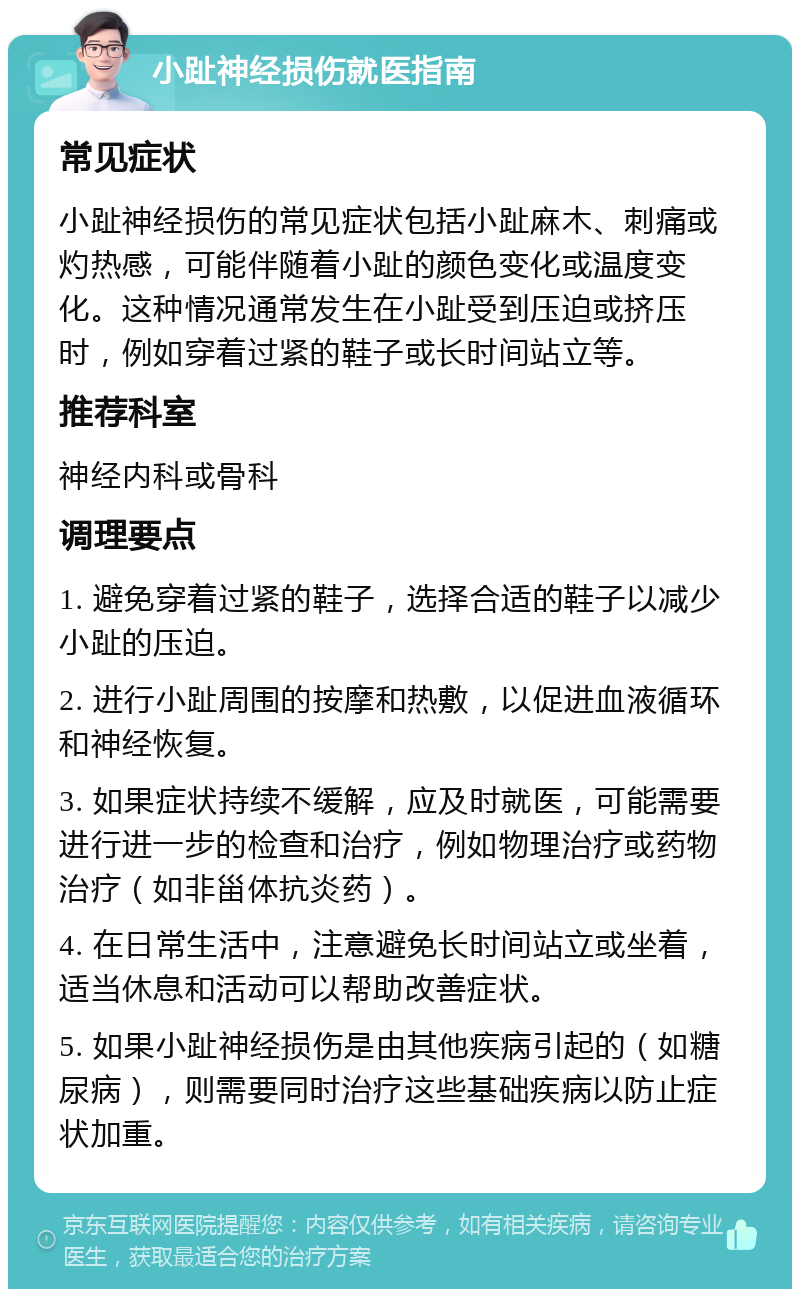 小趾神经损伤就医指南 常见症状 小趾神经损伤的常见症状包括小趾麻木、刺痛或灼热感，可能伴随着小趾的颜色变化或温度变化。这种情况通常发生在小趾受到压迫或挤压时，例如穿着过紧的鞋子或长时间站立等。 推荐科室 神经内科或骨科 调理要点 1. 避免穿着过紧的鞋子，选择合适的鞋子以减少小趾的压迫。 2. 进行小趾周围的按摩和热敷，以促进血液循环和神经恢复。 3. 如果症状持续不缓解，应及时就医，可能需要进行进一步的检查和治疗，例如物理治疗或药物治疗（如非甾体抗炎药）。 4. 在日常生活中，注意避免长时间站立或坐着，适当休息和活动可以帮助改善症状。 5. 如果小趾神经损伤是由其他疾病引起的（如糖尿病），则需要同时治疗这些基础疾病以防止症状加重。