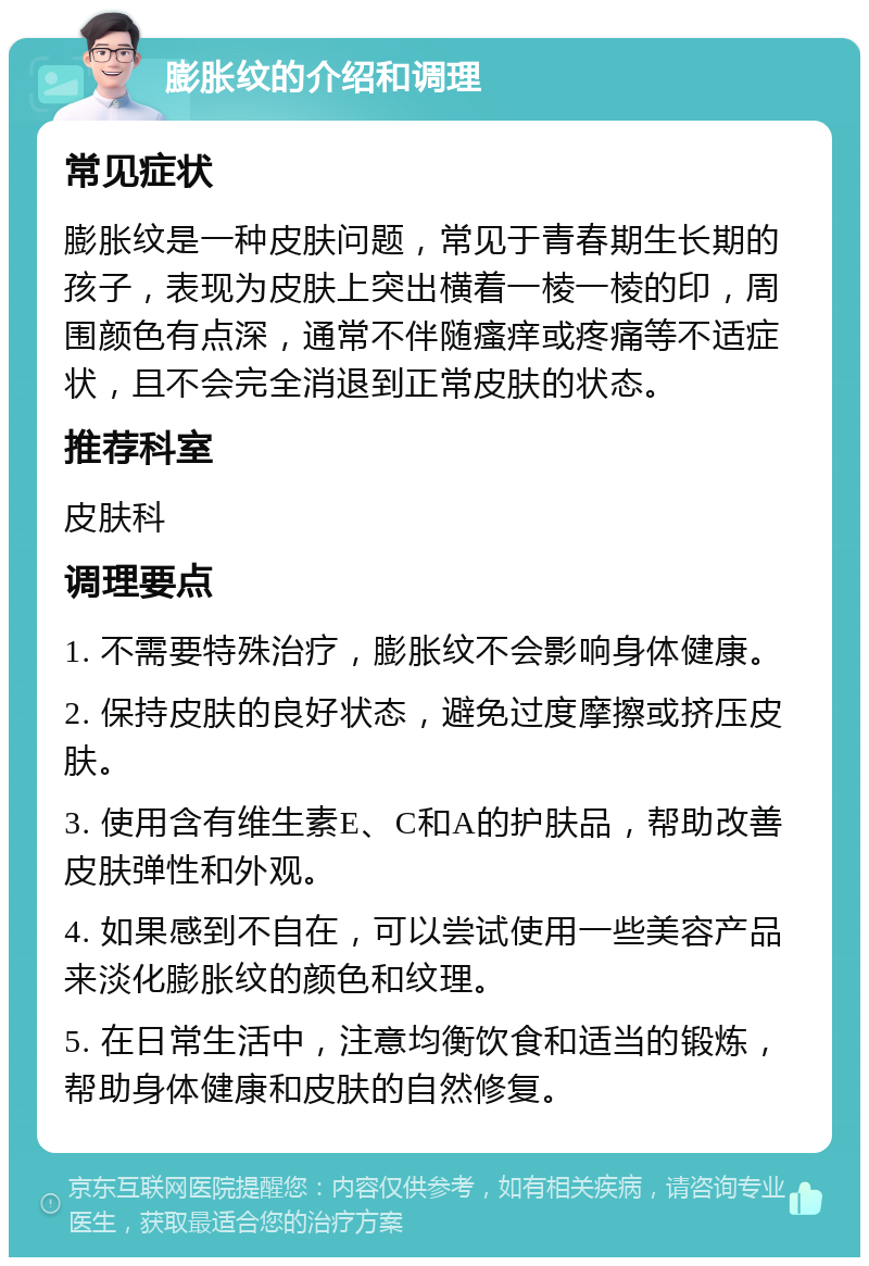 膨胀纹的介绍和调理 常见症状 膨胀纹是一种皮肤问题，常见于青春期生长期的孩子，表现为皮肤上突出横着一棱一棱的印，周围颜色有点深，通常不伴随瘙痒或疼痛等不适症状，且不会完全消退到正常皮肤的状态。 推荐科室 皮肤科 调理要点 1. 不需要特殊治疗，膨胀纹不会影响身体健康。 2. 保持皮肤的良好状态，避免过度摩擦或挤压皮肤。 3. 使用含有维生素E、C和A的护肤品，帮助改善皮肤弹性和外观。 4. 如果感到不自在，可以尝试使用一些美容产品来淡化膨胀纹的颜色和纹理。 5. 在日常生活中，注意均衡饮食和适当的锻炼，帮助身体健康和皮肤的自然修复。