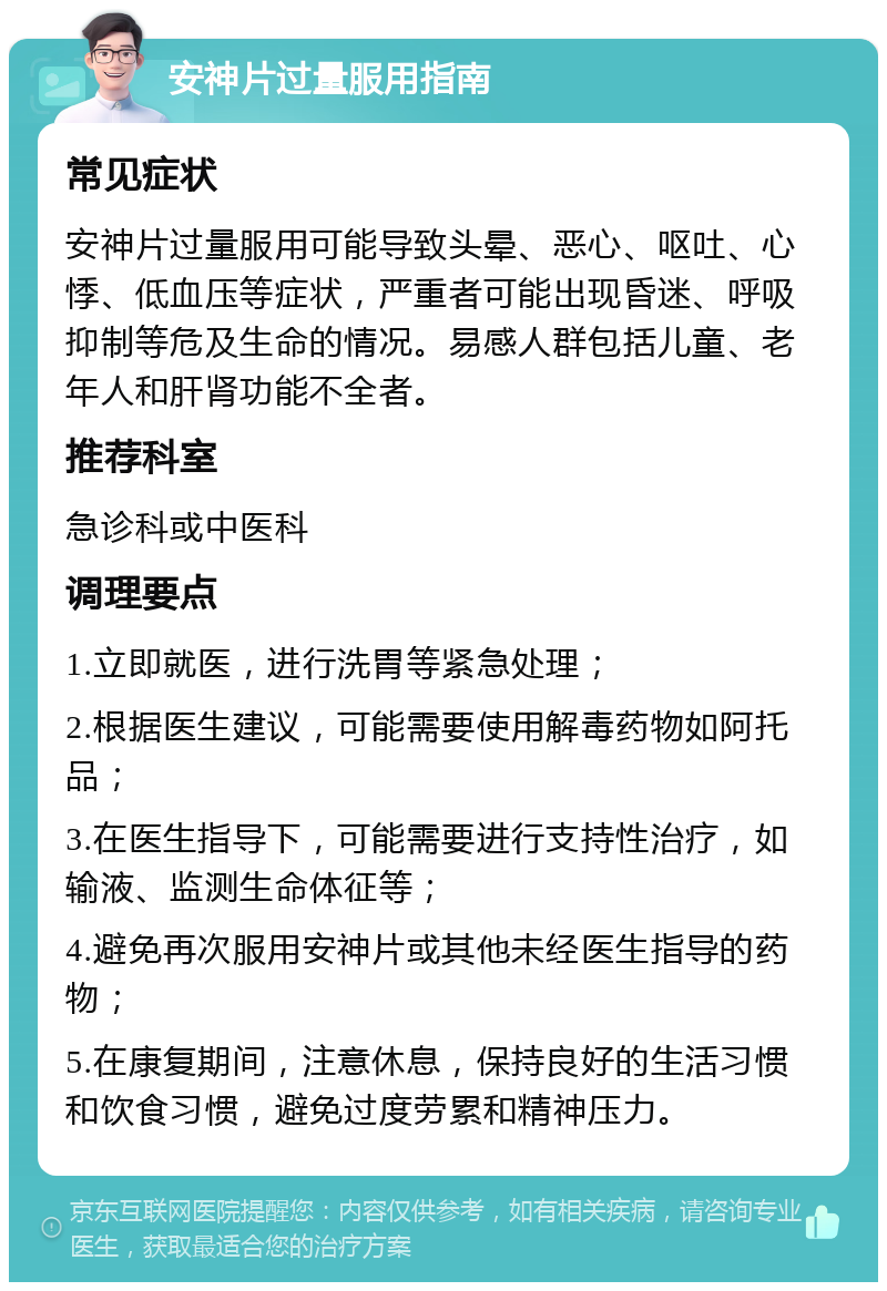 安神片过量服用指南 常见症状 安神片过量服用可能导致头晕、恶心、呕吐、心悸、低血压等症状，严重者可能出现昏迷、呼吸抑制等危及生命的情况。易感人群包括儿童、老年人和肝肾功能不全者。 推荐科室 急诊科或中医科 调理要点 1.立即就医，进行洗胃等紧急处理； 2.根据医生建议，可能需要使用解毒药物如阿托品； 3.在医生指导下，可能需要进行支持性治疗，如输液、监测生命体征等； 4.避免再次服用安神片或其他未经医生指导的药物； 5.在康复期间，注意休息，保持良好的生活习惯和饮食习惯，避免过度劳累和精神压力。