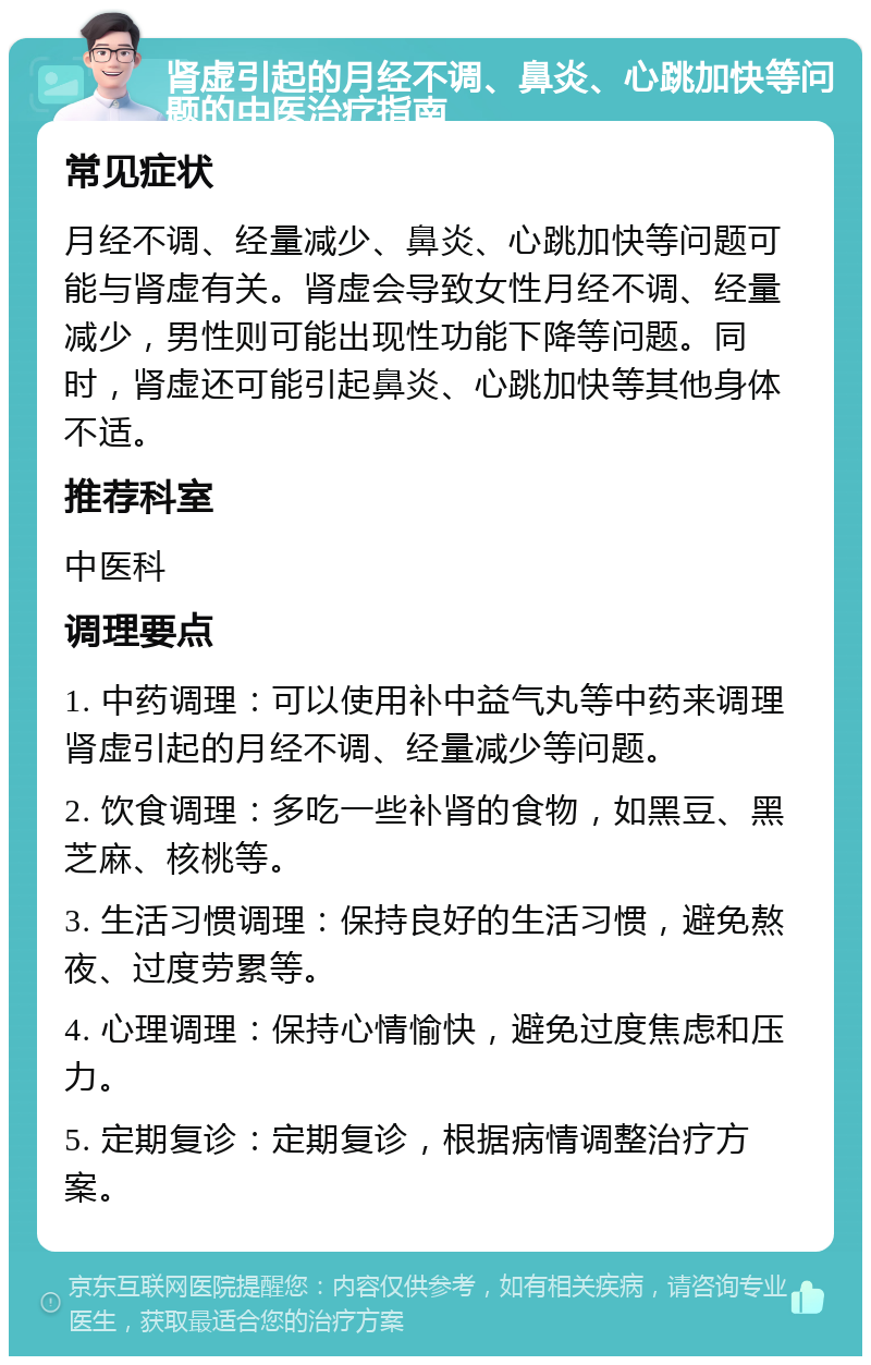 肾虚引起的月经不调、鼻炎、心跳加快等问题的中医治疗指南 常见症状 月经不调、经量减少、鼻炎、心跳加快等问题可能与肾虚有关。肾虚会导致女性月经不调、经量减少，男性则可能出现性功能下降等问题。同时，肾虚还可能引起鼻炎、心跳加快等其他身体不适。 推荐科室 中医科 调理要点 1. 中药调理：可以使用补中益气丸等中药来调理肾虚引起的月经不调、经量减少等问题。 2. 饮食调理：多吃一些补肾的食物，如黑豆、黑芝麻、核桃等。 3. 生活习惯调理：保持良好的生活习惯，避免熬夜、过度劳累等。 4. 心理调理：保持心情愉快，避免过度焦虑和压力。 5. 定期复诊：定期复诊，根据病情调整治疗方案。