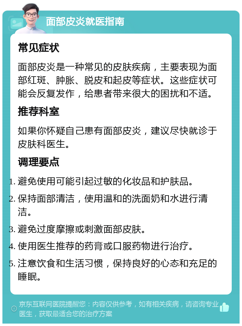 面部皮炎就医指南 常见症状 面部皮炎是一种常见的皮肤疾病，主要表现为面部红斑、肿胀、脱皮和起皮等症状。这些症状可能会反复发作，给患者带来很大的困扰和不适。 推荐科室 如果你怀疑自己患有面部皮炎，建议尽快就诊于皮肤科医生。 调理要点 避免使用可能引起过敏的化妆品和护肤品。 保持面部清洁，使用温和的洗面奶和水进行清洁。 避免过度摩擦或刺激面部皮肤。 使用医生推荐的药膏或口服药物进行治疗。 注意饮食和生活习惯，保持良好的心态和充足的睡眠。