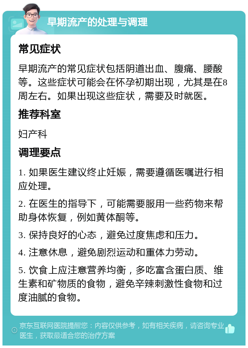 早期流产的处理与调理 常见症状 早期流产的常见症状包括阴道出血、腹痛、腰酸等。这些症状可能会在怀孕初期出现，尤其是在8周左右。如果出现这些症状，需要及时就医。 推荐科室 妇产科 调理要点 1. 如果医生建议终止妊娠，需要遵循医嘱进行相应处理。 2. 在医生的指导下，可能需要服用一些药物来帮助身体恢复，例如黄体酮等。 3. 保持良好的心态，避免过度焦虑和压力。 4. 注意休息，避免剧烈运动和重体力劳动。 5. 饮食上应注意营养均衡，多吃富含蛋白质、维生素和矿物质的食物，避免辛辣刺激性食物和过度油腻的食物。