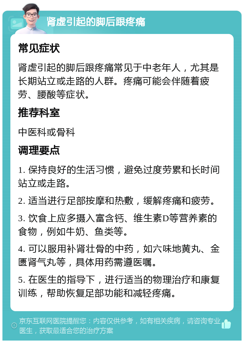 肾虚引起的脚后跟疼痛 常见症状 肾虚引起的脚后跟疼痛常见于中老年人，尤其是长期站立或走路的人群。疼痛可能会伴随着疲劳、腰酸等症状。 推荐科室 中医科或骨科 调理要点 1. 保持良好的生活习惯，避免过度劳累和长时间站立或走路。 2. 适当进行足部按摩和热敷，缓解疼痛和疲劳。 3. 饮食上应多摄入富含钙、维生素D等营养素的食物，例如牛奶、鱼类等。 4. 可以服用补肾壮骨的中药，如六味地黄丸、金匮肾气丸等，具体用药需遵医嘱。 5. 在医生的指导下，进行适当的物理治疗和康复训练，帮助恢复足部功能和减轻疼痛。