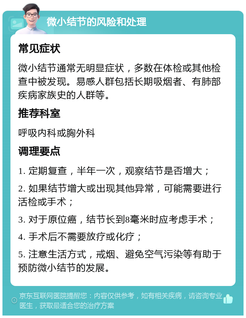 微小结节的风险和处理 常见症状 微小结节通常无明显症状，多数在体检或其他检查中被发现。易感人群包括长期吸烟者、有肺部疾病家族史的人群等。 推荐科室 呼吸内科或胸外科 调理要点 1. 定期复查，半年一次，观察结节是否增大； 2. 如果结节增大或出现其他异常，可能需要进行活检或手术； 3. 对于原位癌，结节长到8毫米时应考虑手术； 4. 手术后不需要放疗或化疗； 5. 注意生活方式，戒烟、避免空气污染等有助于预防微小结节的发展。