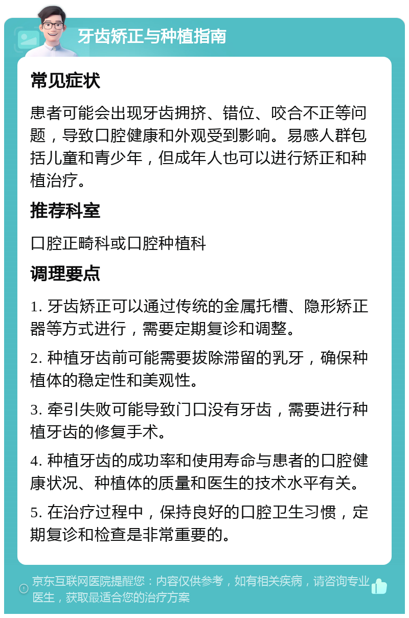 牙齿矫正与种植指南 常见症状 患者可能会出现牙齿拥挤、错位、咬合不正等问题，导致口腔健康和外观受到影响。易感人群包括儿童和青少年，但成年人也可以进行矫正和种植治疗。 推荐科室 口腔正畸科或口腔种植科 调理要点 1. 牙齿矫正可以通过传统的金属托槽、隐形矫正器等方式进行，需要定期复诊和调整。 2. 种植牙齿前可能需要拔除滞留的乳牙，确保种植体的稳定性和美观性。 3. 牵引失败可能导致门口没有牙齿，需要进行种植牙齿的修复手术。 4. 种植牙齿的成功率和使用寿命与患者的口腔健康状况、种植体的质量和医生的技术水平有关。 5. 在治疗过程中，保持良好的口腔卫生习惯，定期复诊和检查是非常重要的。