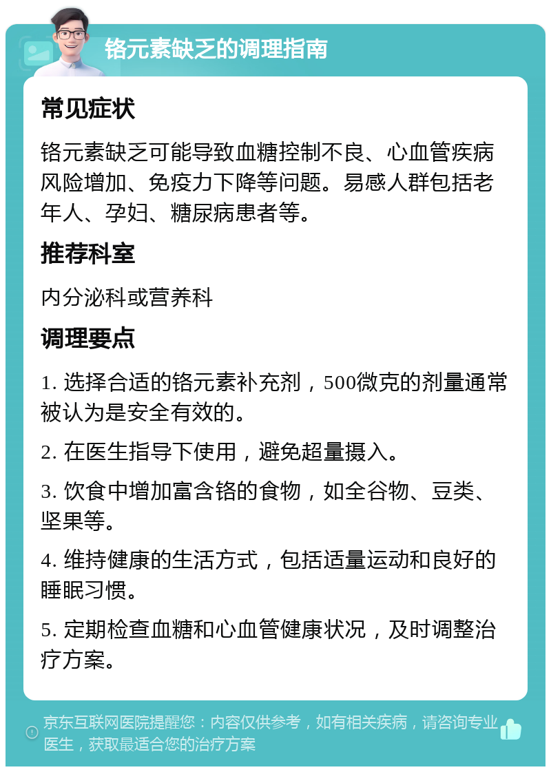 铬元素缺乏的调理指南 常见症状 铬元素缺乏可能导致血糖控制不良、心血管疾病风险增加、免疫力下降等问题。易感人群包括老年人、孕妇、糖尿病患者等。 推荐科室 内分泌科或营养科 调理要点 1. 选择合适的铬元素补充剂，500微克的剂量通常被认为是安全有效的。 2. 在医生指导下使用，避免超量摄入。 3. 饮食中增加富含铬的食物，如全谷物、豆类、坚果等。 4. 维持健康的生活方式，包括适量运动和良好的睡眠习惯。 5. 定期检查血糖和心血管健康状况，及时调整治疗方案。