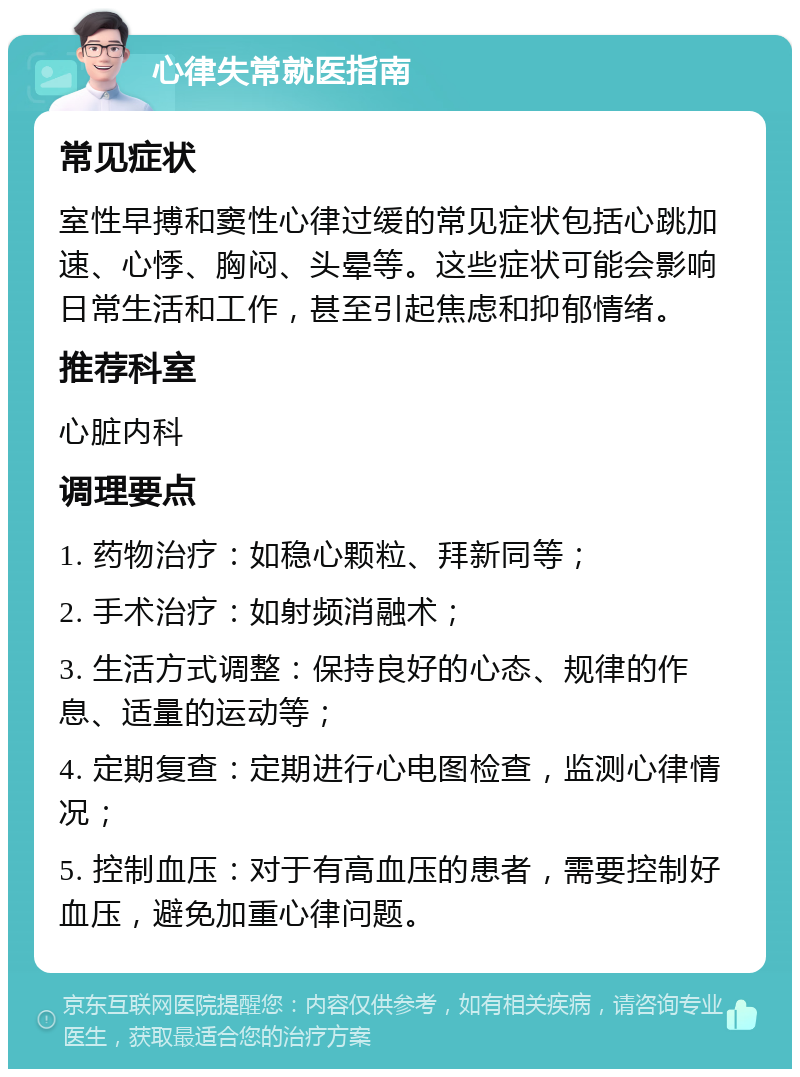 心律失常就医指南 常见症状 室性早搏和窦性心律过缓的常见症状包括心跳加速、心悸、胸闷、头晕等。这些症状可能会影响日常生活和工作，甚至引起焦虑和抑郁情绪。 推荐科室 心脏内科 调理要点 1. 药物治疗：如稳心颗粒、拜新同等； 2. 手术治疗：如射频消融术； 3. 生活方式调整：保持良好的心态、规律的作息、适量的运动等； 4. 定期复查：定期进行心电图检查，监测心律情况； 5. 控制血压：对于有高血压的患者，需要控制好血压，避免加重心律问题。