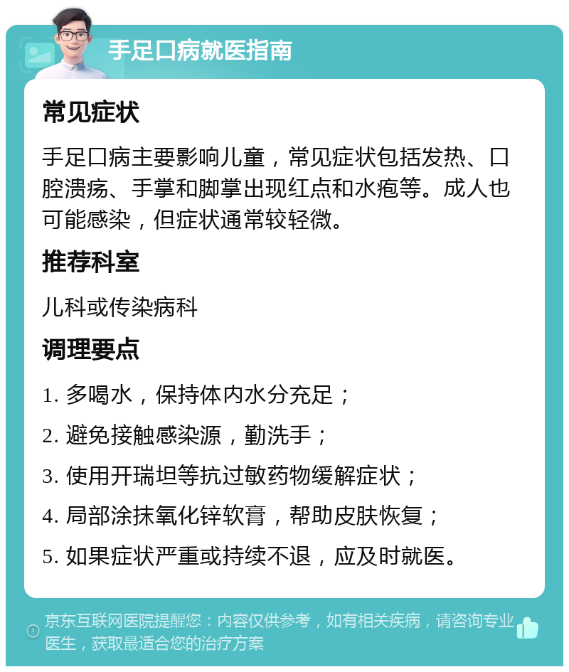 手足口病就医指南 常见症状 手足口病主要影响儿童，常见症状包括发热、口腔溃疡、手掌和脚掌出现红点和水疱等。成人也可能感染，但症状通常较轻微。 推荐科室 儿科或传染病科 调理要点 1. 多喝水，保持体内水分充足； 2. 避免接触感染源，勤洗手； 3. 使用开瑞坦等抗过敏药物缓解症状； 4. 局部涂抹氧化锌软膏，帮助皮肤恢复； 5. 如果症状严重或持续不退，应及时就医。