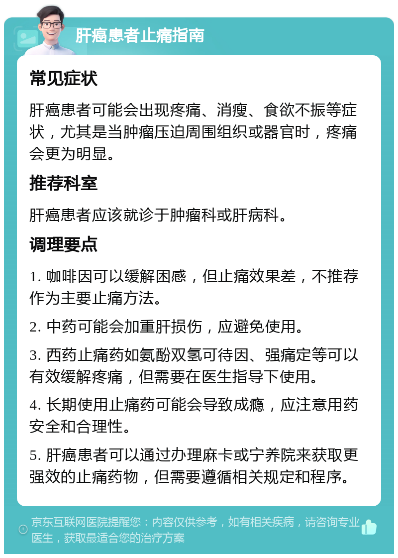 肝癌患者止痛指南 常见症状 肝癌患者可能会出现疼痛、消瘦、食欲不振等症状，尤其是当肿瘤压迫周围组织或器官时，疼痛会更为明显。 推荐科室 肝癌患者应该就诊于肿瘤科或肝病科。 调理要点 1. 咖啡因可以缓解困感，但止痛效果差，不推荐作为主要止痛方法。 2. 中药可能会加重肝损伤，应避免使用。 3. 西药止痛药如氨酚双氢可待因、强痛定等可以有效缓解疼痛，但需要在医生指导下使用。 4. 长期使用止痛药可能会导致成瘾，应注意用药安全和合理性。 5. 肝癌患者可以通过办理麻卡或宁养院来获取更强效的止痛药物，但需要遵循相关规定和程序。