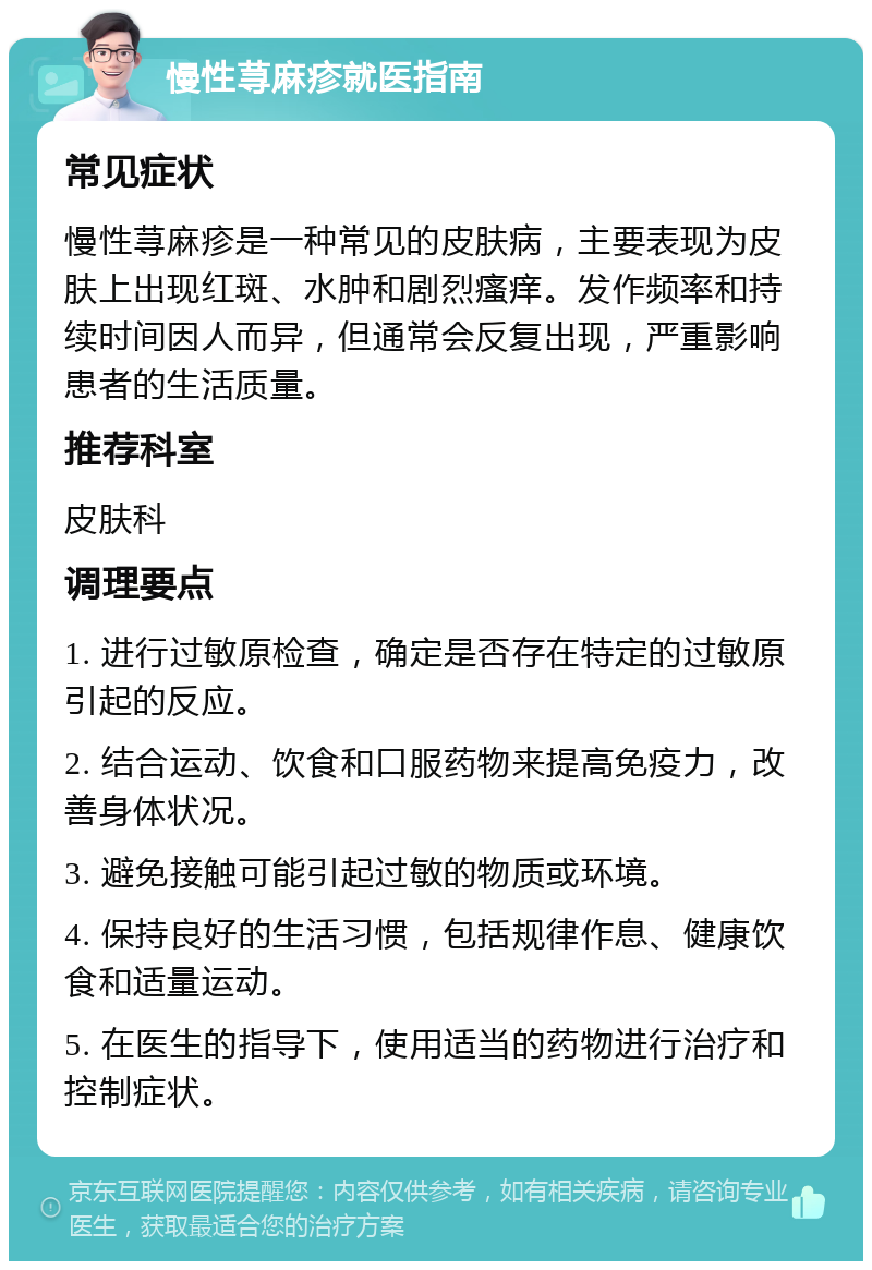 慢性荨麻疹就医指南 常见症状 慢性荨麻疹是一种常见的皮肤病，主要表现为皮肤上出现红斑、水肿和剧烈瘙痒。发作频率和持续时间因人而异，但通常会反复出现，严重影响患者的生活质量。 推荐科室 皮肤科 调理要点 1. 进行过敏原检查，确定是否存在特定的过敏原引起的反应。 2. 结合运动、饮食和口服药物来提高免疫力，改善身体状况。 3. 避免接触可能引起过敏的物质或环境。 4. 保持良好的生活习惯，包括规律作息、健康饮食和适量运动。 5. 在医生的指导下，使用适当的药物进行治疗和控制症状。