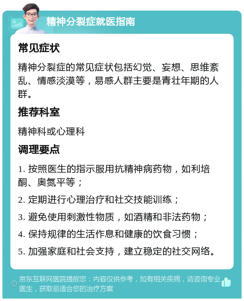 精神分裂症就医指南 常见症状 精神分裂症的常见症状包括幻觉、妄想、思维紊乱、情感淡漠等，易感人群主要是青壮年期的人群。 推荐科室 精神科或心理科 调理要点 1. 按照医生的指示服用抗精神病药物，如利培酮、奥氮平等； 2. 定期进行心理治疗和社交技能训练； 3. 避免使用刺激性物质，如酒精和非法药物； 4. 保持规律的生活作息和健康的饮食习惯； 5. 加强家庭和社会支持，建立稳定的社交网络。