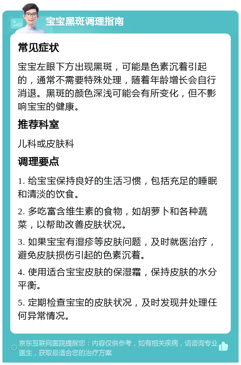 宝宝黑斑调理指南 常见症状 宝宝左眼下方出现黑斑，可能是色素沉着引起的，通常不需要特殊处理，随着年龄增长会自行消退。黑斑的颜色深浅可能会有所变化，但不影响宝宝的健康。 推荐科室 儿科或皮肤科 调理要点 1. 给宝宝保持良好的生活习惯，包括充足的睡眠和清淡的饮食。 2. 多吃富含维生素的食物，如胡萝卜和各种蔬菜，以帮助改善皮肤状况。 3. 如果宝宝有湿疹等皮肤问题，及时就医治疗，避免皮肤损伤引起的色素沉着。 4. 使用适合宝宝皮肤的保湿霜，保持皮肤的水分平衡。 5. 定期检查宝宝的皮肤状况，及时发现并处理任何异常情况。