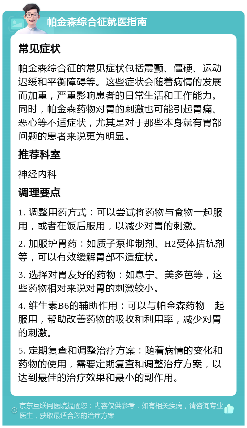 帕金森综合征就医指南 常见症状 帕金森综合征的常见症状包括震颤、僵硬、运动迟缓和平衡障碍等。这些症状会随着病情的发展而加重，严重影响患者的日常生活和工作能力。同时，帕金森药物对胃的刺激也可能引起胃痛、恶心等不适症状，尤其是对于那些本身就有胃部问题的患者来说更为明显。 推荐科室 神经内科 调理要点 1. 调整用药方式：可以尝试将药物与食物一起服用，或者在饭后服用，以减少对胃的刺激。 2. 加服护胃药：如质子泵抑制剂、H2受体拮抗剂等，可以有效缓解胃部不适症状。 3. 选择对胃友好的药物：如息宁、美多芭等，这些药物相对来说对胃的刺激较小。 4. 维生素B6的辅助作用：可以与帕金森药物一起服用，帮助改善药物的吸收和利用率，减少对胃的刺激。 5. 定期复查和调整治疗方案：随着病情的变化和药物的使用，需要定期复查和调整治疗方案，以达到最佳的治疗效果和最小的副作用。