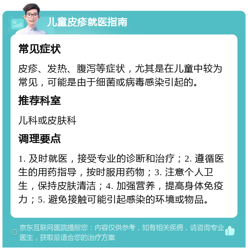 儿童皮疹就医指南 常见症状 皮疹、发热、腹泻等症状，尤其是在儿童中较为常见，可能是由于细菌或病毒感染引起的。 推荐科室 儿科或皮肤科 调理要点 1. 及时就医，接受专业的诊断和治疗；2. 遵循医生的用药指导，按时服用药物；3. 注意个人卫生，保持皮肤清洁；4. 加强营养，提高身体免疫力；5. 避免接触可能引起感染的环境或物品。