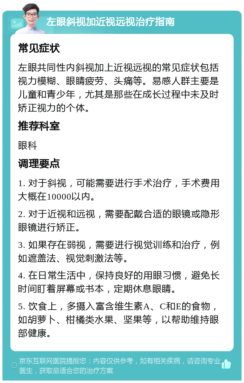 左眼斜视加近视远视治疗指南 常见症状 左眼共同性内斜视加上近视远视的常见症状包括视力模糊、眼睛疲劳、头痛等。易感人群主要是儿童和青少年，尤其是那些在成长过程中未及时矫正视力的个体。 推荐科室 眼科 调理要点 1. 对于斜视，可能需要进行手术治疗，手术费用大概在10000以内。 2. 对于近视和远视，需要配戴合适的眼镜或隐形眼镜进行矫正。 3. 如果存在弱视，需要进行视觉训练和治疗，例如遮盖法、视觉刺激法等。 4. 在日常生活中，保持良好的用眼习惯，避免长时间盯着屏幕或书本，定期休息眼睛。 5. 饮食上，多摄入富含维生素A、C和E的食物，如胡萝卜、柑橘类水果、坚果等，以帮助维持眼部健康。