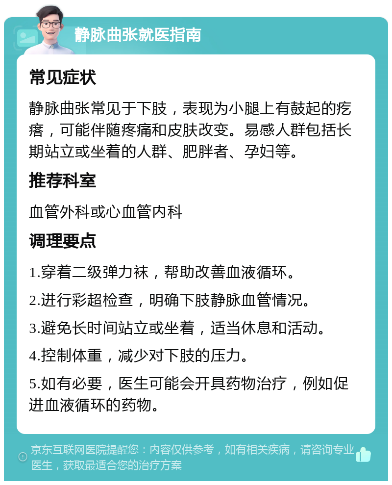 静脉曲张就医指南 常见症状 静脉曲张常见于下肢，表现为小腿上有鼓起的疙瘩，可能伴随疼痛和皮肤改变。易感人群包括长期站立或坐着的人群、肥胖者、孕妇等。 推荐科室 血管外科或心血管内科 调理要点 1.穿着二级弹力袜，帮助改善血液循环。 2.进行彩超检查，明确下肢静脉血管情况。 3.避免长时间站立或坐着，适当休息和活动。 4.控制体重，减少对下肢的压力。 5.如有必要，医生可能会开具药物治疗，例如促进血液循环的药物。