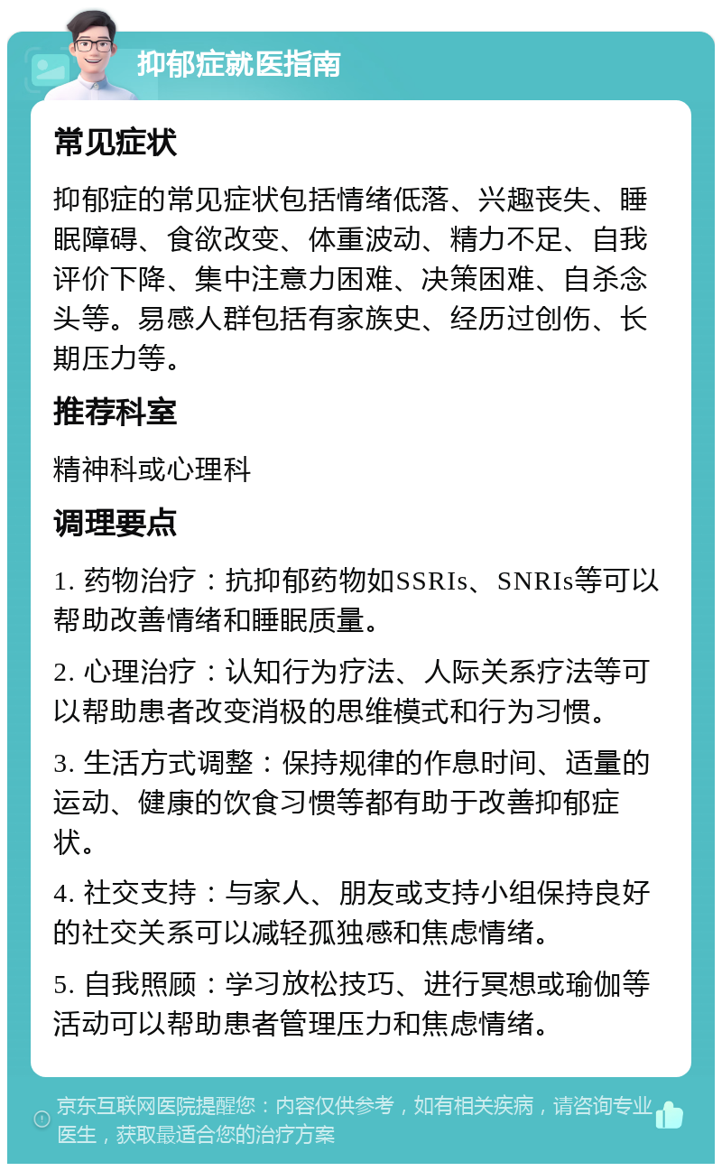 抑郁症就医指南 常见症状 抑郁症的常见症状包括情绪低落、兴趣丧失、睡眠障碍、食欲改变、体重波动、精力不足、自我评价下降、集中注意力困难、决策困难、自杀念头等。易感人群包括有家族史、经历过创伤、长期压力等。 推荐科室 精神科或心理科 调理要点 1. 药物治疗：抗抑郁药物如SSRIs、SNRIs等可以帮助改善情绪和睡眠质量。 2. 心理治疗：认知行为疗法、人际关系疗法等可以帮助患者改变消极的思维模式和行为习惯。 3. 生活方式调整：保持规律的作息时间、适量的运动、健康的饮食习惯等都有助于改善抑郁症状。 4. 社交支持：与家人、朋友或支持小组保持良好的社交关系可以减轻孤独感和焦虑情绪。 5. 自我照顾：学习放松技巧、进行冥想或瑜伽等活动可以帮助患者管理压力和焦虑情绪。