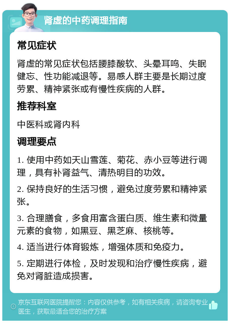 肾虚的中药调理指南 常见症状 肾虚的常见症状包括腰膝酸软、头晕耳鸣、失眠健忘、性功能减退等。易感人群主要是长期过度劳累、精神紧张或有慢性疾病的人群。 推荐科室 中医科或肾内科 调理要点 1. 使用中药如天山雪莲、菊花、赤小豆等进行调理，具有补肾益气、清热明目的功效。 2. 保持良好的生活习惯，避免过度劳累和精神紧张。 3. 合理膳食，多食用富含蛋白质、维生素和微量元素的食物，如黑豆、黑芝麻、核桃等。 4. 适当进行体育锻炼，增强体质和免疫力。 5. 定期进行体检，及时发现和治疗慢性疾病，避免对肾脏造成损害。